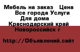 Мебель на заказ › Цена ­ 0 - Все города Услуги » Для дома   . Краснодарский край,Новороссийск г.